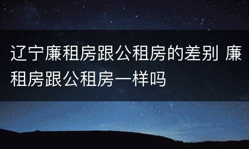 辽宁廉租房跟公租房的差别 廉租房跟公租房一样吗