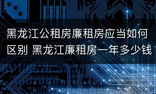 黑龙江公租房廉租房应当如何区别 黑龙江廉租房一年多少钱