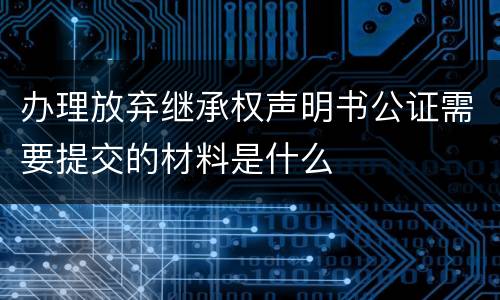 办理放弃继承权声明书公证需要提交的材料是什么