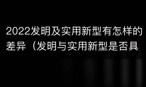 2022发明及实用新型有怎样的差异（发明与实用新型是否具有实用性）