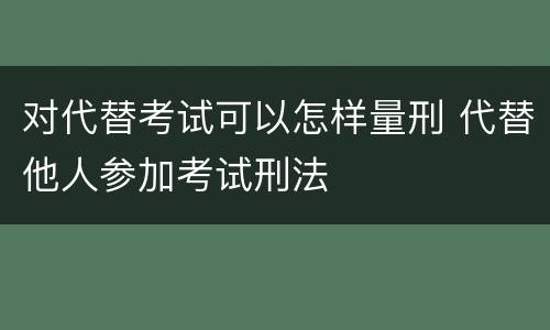 对代替考试可以怎样量刑 代替他人参加考试刑法