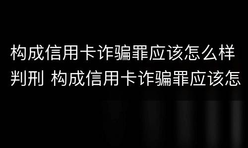 构成信用卡诈骗罪应该怎么样判刑 构成信用卡诈骗罪应该怎么样判刑呢