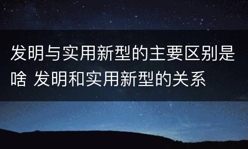 发明与实用新型的主要区别是啥 发明和实用新型的关系