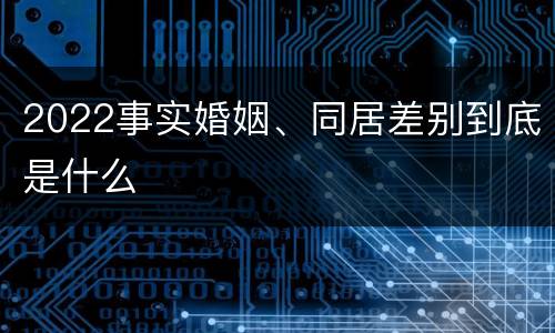 2022事实婚姻、同居差别到底是什么