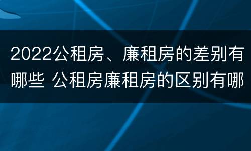 2022公租房、廉租房的差别有哪些 公租房廉租房的区别有哪些