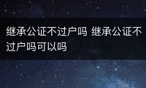 继承公证不过户吗 继承公证不过户吗可以吗