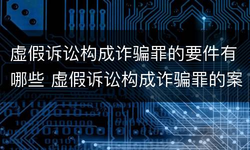 虚假诉讼构成诈骗罪的要件有哪些 虚假诉讼构成诈骗罪的案例