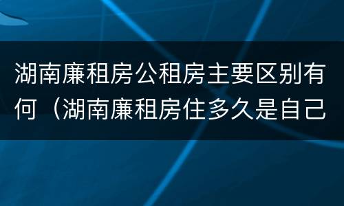 湖南廉租房公租房主要区别有何（湖南廉租房住多久是自己的）