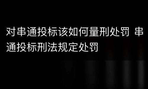 对串通投标该如何量刑处罚 串通投标刑法规定处罚