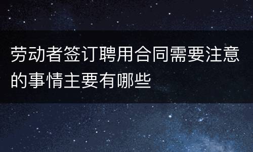 劳动者签订聘用合同需要注意的事情主要有哪些