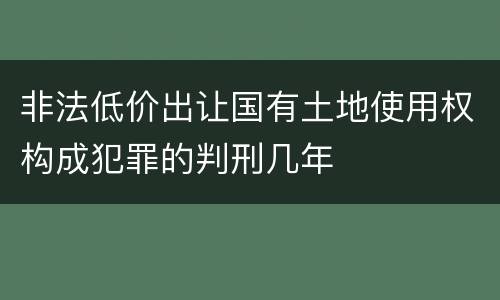 非法低价出让国有土地使用权构成犯罪的判刑几年