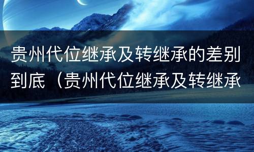 贵州代位继承及转继承的差别到底（贵州代位继承及转继承的差别到底有多大）