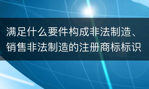 满足什么要件构成非法制造、销售非法制造的注册商标标识罪