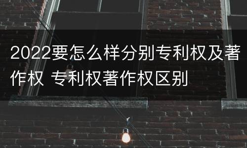 2022要怎么样分别专利权及著作权 专利权著作权区别