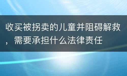 收买被拐卖的儿童并阻碍解救，需要承担什么法律责任