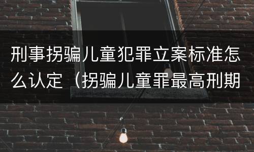 刑事拐骗儿童犯罪立案标准怎么认定（拐骗儿童罪最高刑期）