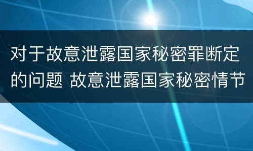 对于故意泄露国家秘密罪断定的问题 故意泄露国家秘密情节严重依照刑法