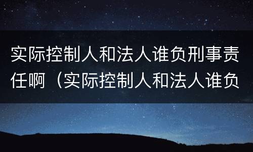 实际控制人和法人谁负刑事责任啊（实际控制人和法人谁负刑事责任啊怎么理解）