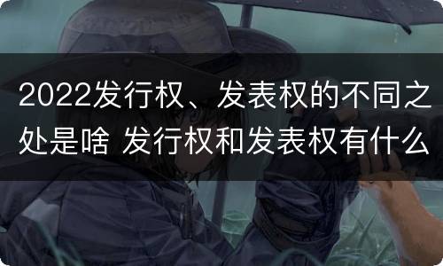 2022发行权、发表权的不同之处是啥 发行权和发表权有什么区别