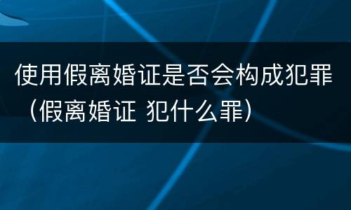 使用假离婚证是否会构成犯罪（假离婚证 犯什么罪）