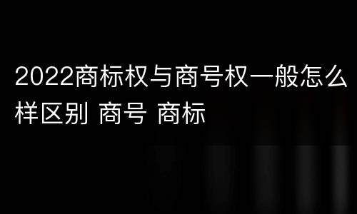 2022商标权与商号权一般怎么样区别 商号 商标