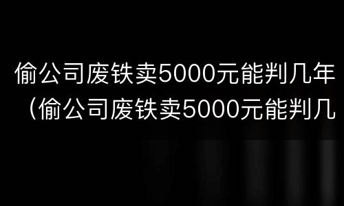 偷公司废铁卖5000元能判几年（偷公司废铁卖5000元能判几年刑期）