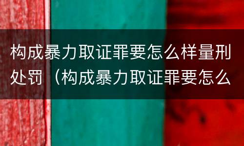 构成暴力取证罪要怎么样量刑处罚（构成暴力取证罪要怎么样量刑处罚多少）