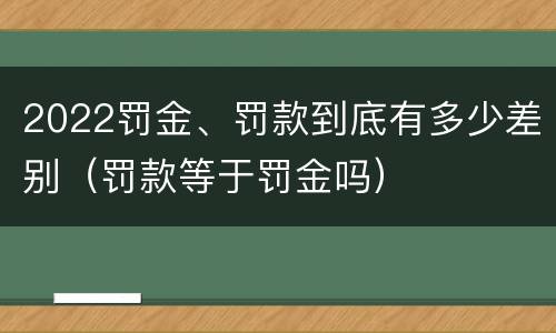 2022罚金、罚款到底有多少差别（罚款等于罚金吗）