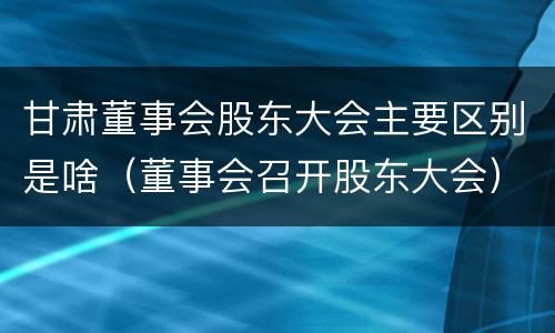 甘肃董事会股东大会主要区别是啥（董事会召开股东大会）