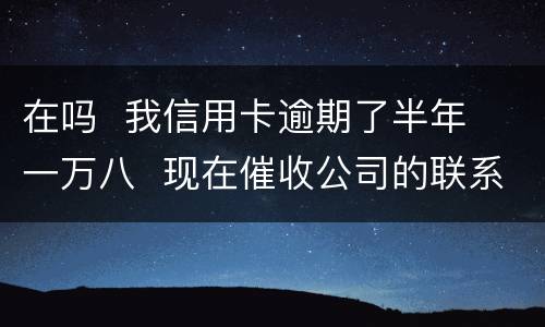 在吗  我信用卡逾期了半年  一万八  现在催收公司的联系到我  五天必须还钱