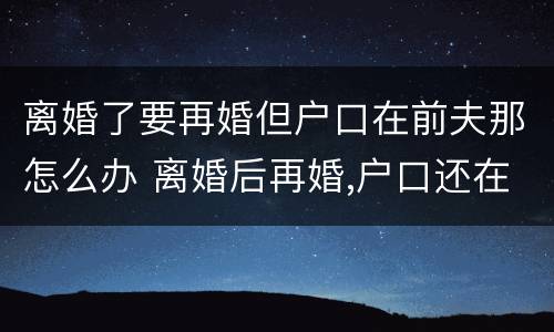 离婚了要再婚但户口在前夫那怎么办 离婚后再婚,户口还在前夫家怎么办?