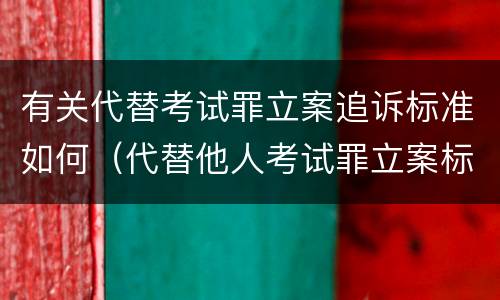 有关代替考试罪立案追诉标准如何（代替他人考试罪立案标准）