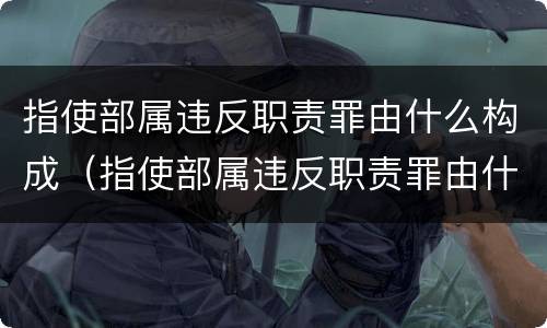 指使部属违反职责罪由什么构成（指使部属违反职责罪由什么构成的）