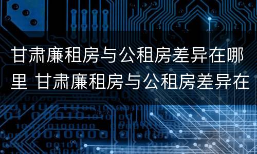 甘肃廉租房与公租房差异在哪里 甘肃廉租房与公租房差异在哪里解决