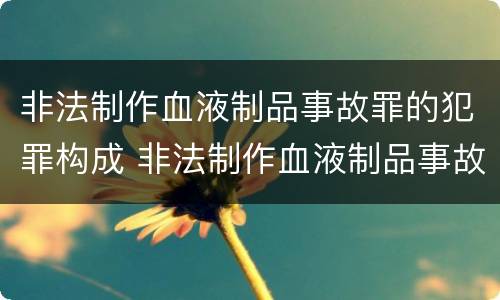 非法制作血液制品事故罪的犯罪构成 非法制作血液制品事故罪的犯罪构成要件