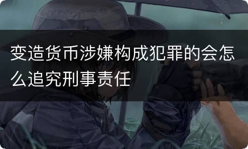 变造货币涉嫌构成犯罪的会怎么追究刑事责任