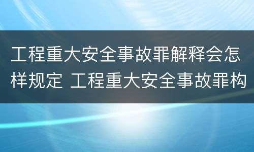 工程重大安全事故罪解释会怎样规定 工程重大安全事故罪构成要件