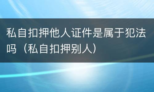 私自扣押他人证件是属于犯法吗（私自扣押别人）