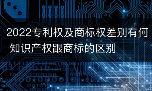 2022专利权及商标权差别有何 知识产权跟商标的区别