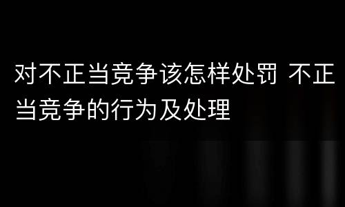 对不正当竞争该怎样处罚 不正当竞争的行为及处理