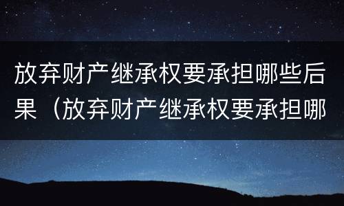 放弃财产继承权要承担哪些后果（放弃财产继承权要承担哪些后果呢）