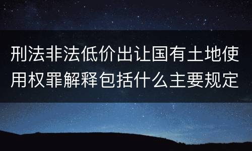 刑法非法低价出让国有土地使用权罪解释包括什么主要规定