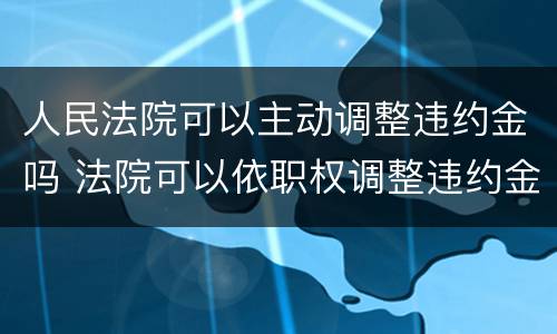 人民法院可以主动调整违约金吗 法院可以依职权调整违约金吗