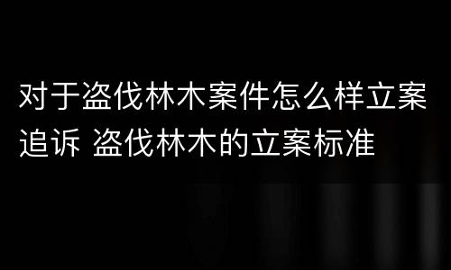 对于盗伐林木案件怎么样立案追诉 盗伐林木的立案标准