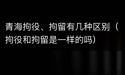 青海拘役、拘留有几种区别（拘役和拘留是一样的吗）