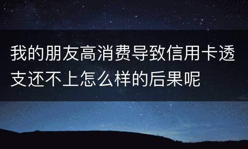 我的朋友高消费导致信用卡透支还不上怎么样的后果呢