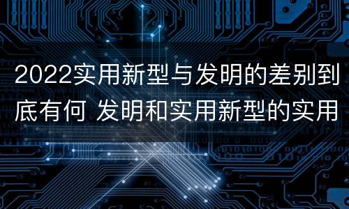 2022实用新型与发明的差别到底有何 发明和实用新型的实用性