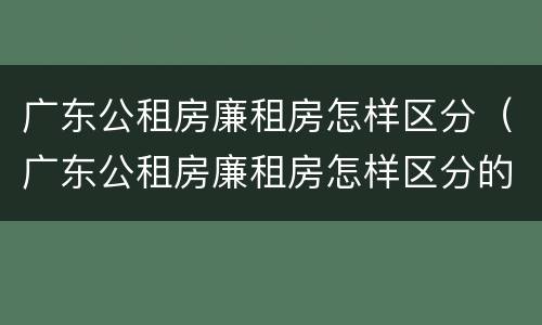 广东公租房廉租房怎样区分（广东公租房廉租房怎样区分的）