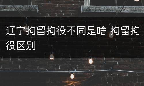 辽宁拘留拘役不同是啥 拘留拘役区别