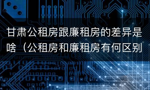 甘肃公租房跟廉租房的差异是啥（公租房和廉租房有何区别）